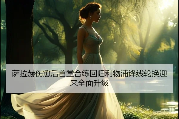 萨拉赫伤愈后首堂合练回归利物浦锋线轮换迎来全面升级
